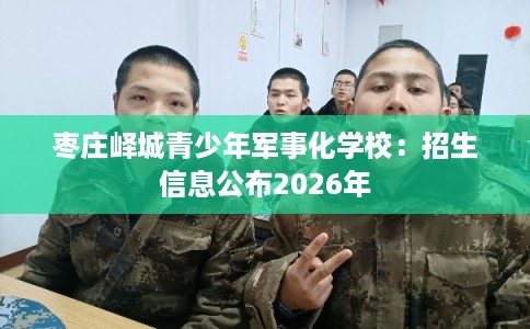 枣庄峄城青少年军事化学校：招生信息公布2026年