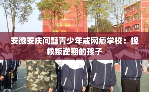 安徽安庆问题青少年戒网瘾学校：挽救叛逆期的孩子