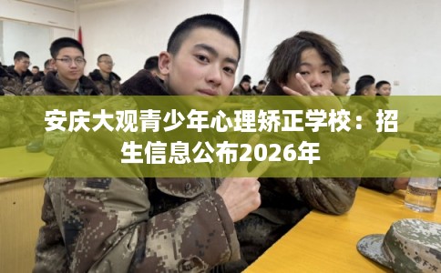 安庆大观青少年心理矫正学校:招生信息公布2026年 安庆大观青少年心理矫正学校:招生信息公布2026年