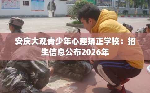 安庆大观青少年心理矫正学校：招生信息公布2026年