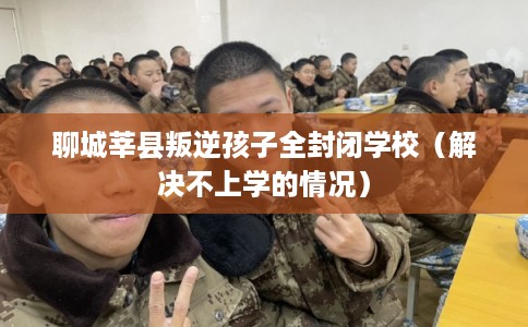 聊城莘县叛逆孩子全封闭学校（解决不上学的情况）