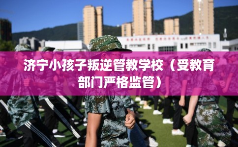 济宁小孩子叛逆管教学校(受教育部门严格监管) 济宁小孩子叛逆管教学校(受教育部门严格监管)