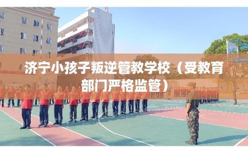济宁小孩子叛逆管教学校（受教育部门严格监管）