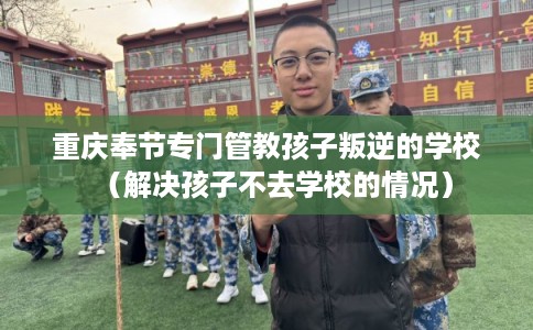 重庆奉节专门管教孩子叛逆的学校（解决孩子不去学校的情况）
