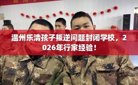 温州乐清孩子叛逆问题封闭学校,2026年行家经验! 温州乐清孩子叛逆问题封闭学校,2026年行家经验!