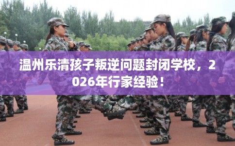 温州乐清孩子叛逆问题封闭学校,2026年行家经验! 温州乐清孩子叛逆问题封闭学校,2026年行家经验!