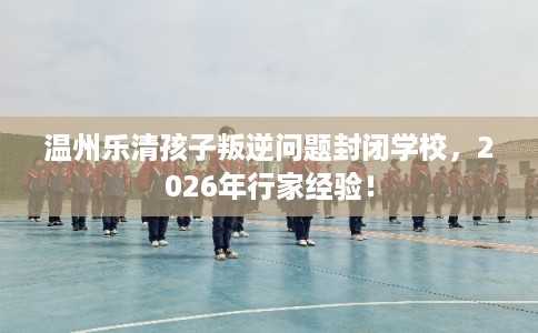 温州乐清孩子叛逆问题封闭学校，2026年行家经验！