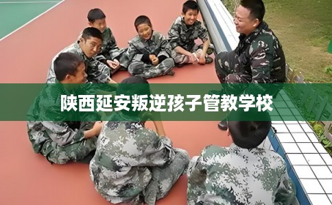 陕西延安叛逆孩子管教学校 陕西延安叛逆孩子管教学校