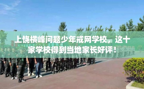 上饶横峰问题少年戒网学校，这十家学校得到当地家长好评！