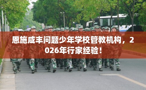 恩施咸丰问题少年学校管教机构,2026年行家经验! 恩施咸丰问题少年学校管教机构,2026年行家经验!
