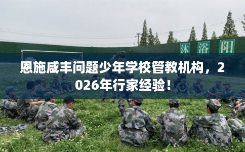 恩施咸丰问题少年学校管教机构,2026年行家经验! 恩施咸丰问题少年学校管教机构,2026年行家经验!