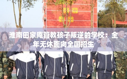 淮南田家庵管教孩子叛逆的学校：全年无休面向全国招生