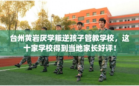 台州黄岩厌学叛逆孩子管教学校，这十家学校得到当地家长好评！