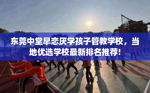 东莞中堂早恋厌学孩子管教学校，当地优选学校最新排名推荐!