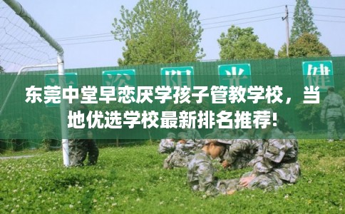 东莞中堂早恋厌学孩子管教学校，当地优选学校最新排名推荐!