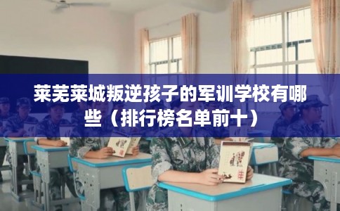 莱芜莱城叛逆孩子的军训学校有哪些（排行榜名单前十）