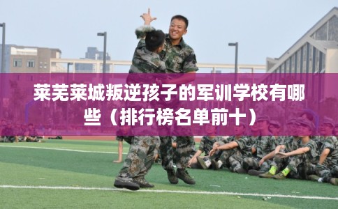 莱芜莱城叛逆孩子的军训学校有哪些（排行榜名单前十）
