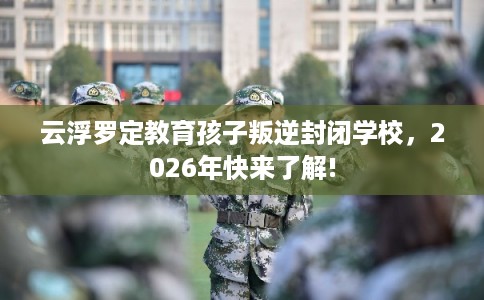 云浮罗定教育孩子叛逆封闭学校，2026年快来了解!