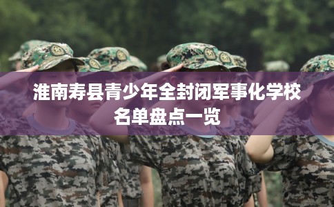 淮南寿县青少年全封闭军事化学校名单盘点一览 淮南寿县青少年全封闭军事化学校名单盘点一览