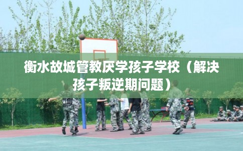 衡水故城管教厌学孩子学校（解决孩子叛逆期问题）