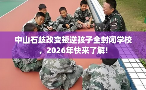 中山石歧改变叛逆孩子全封闭学校，2026年快来了解!