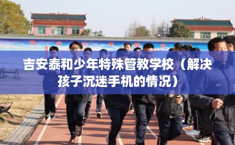 吉安泰和少年特殊管教学校（解决孩子沉迷手机的情况）