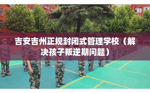 吉安吉州正规封闭式管理学校（解决孩子叛逆期问题）