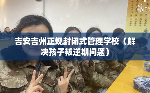 吉安吉州正规封闭式管理学校（解决孩子叛逆期问题）