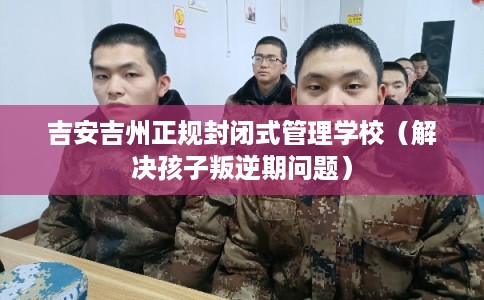 吉安吉州正规封闭式管理学校（解决孩子叛逆期问题）