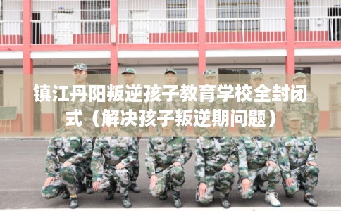 镇江丹阳叛逆孩子教育学校全封闭式（解决孩子叛逆期问题）