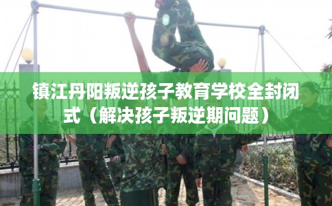 镇江丹阳叛逆孩子教育学校全封闭式（解决孩子叛逆期问题）