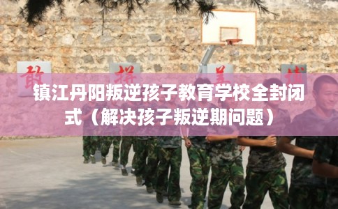镇江丹阳叛逆孩子教育学校全封闭式（解决孩子叛逆期问题）