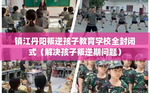 镇江丹阳叛逆孩子教育学校全封闭式（解决孩子叛逆期问题）