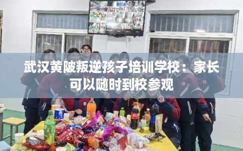 武汉黄陂叛逆孩子培训学校：家长可以随时到校参观