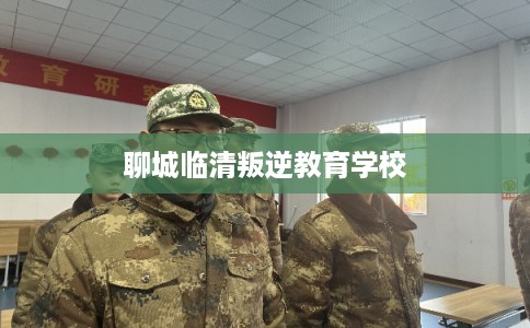 聊城临清叛逆教育学校 聊城临清叛逆教育学校