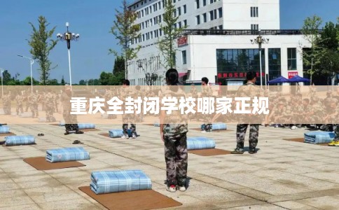 重庆全封闭学校哪家正规 重庆全封闭学校哪家正规
