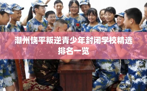 潮州饶平叛逆青少年封闭学校精选排名一览