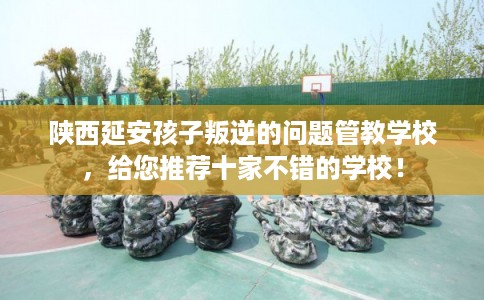 陕西延安孩子叛逆的问题管教学校,给您推荐十家不错的学校! 陕西延安孩子叛逆的问题管教学校,给您推荐十家不错的学校!