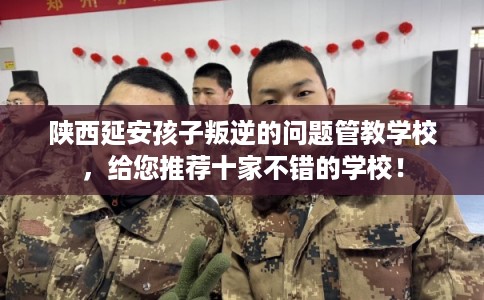 陕西延安孩子叛逆的问题管教学校,给您推荐十家不错的学校! 陕西延安孩子叛逆的问题管教学校,给您推荐十家不错的学校!