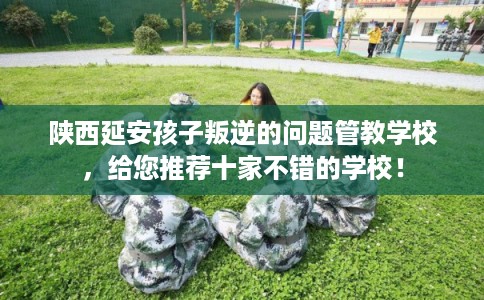 陕西延安孩子叛逆的问题管教学校，给您推荐十家不错的学校！