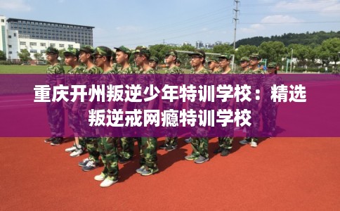 重庆开州叛逆少年特训学校:精选叛逆戒网瘾特训学校 重庆开州叛逆少年特训学校:精选叛逆戒网瘾特训学校