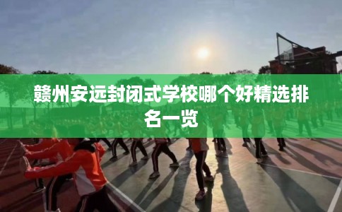 赣州安远封闭式学校哪个好精选排名一览 赣州安远封闭式学校哪个好精选排名一览