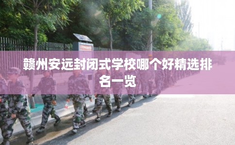 赣州安远封闭式学校哪个好精选排名一览 赣州安远封闭式学校哪个好精选排名一览