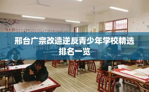 邢台广宗改造逆反青少年学校精选排名一览