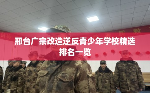 邢台广宗改造逆反青少年学校精选排名一览