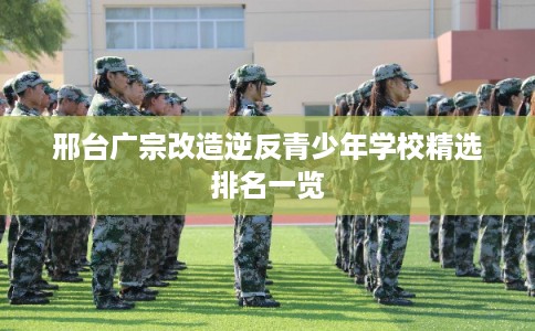 邢台广宗改造逆反青少年学校精选排名一览