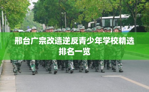 邢台广宗改造逆反青少年学校精选排名一览