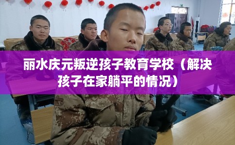 丽水庆元叛逆孩子教育学校（解决孩子在家躺平的情况）