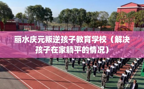 丽水庆元叛逆孩子教育学校（解决孩子在家躺平的情况）