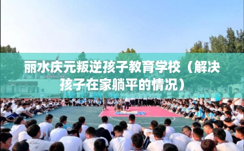 丽水庆元叛逆孩子教育学校（解决孩子在家躺平的情况）